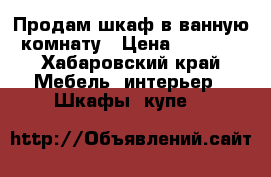 Продам шкаф в ванную комнату › Цена ­ 2 000 - Хабаровский край Мебель, интерьер » Шкафы, купе   